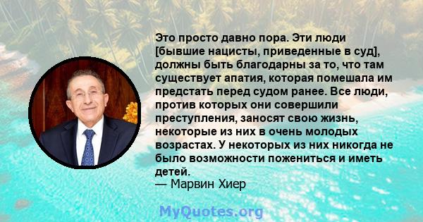 Это просто давно пора. Эти люди [бывшие нацисты, приведенные в суд], должны быть благодарны за то, что там существует апатия, которая помешала им предстать перед судом ранее. Все люди, против которых они совершили