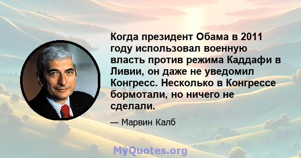 Когда президент Обама в 2011 году использовал военную власть против режима Каддафи в Ливии, он даже не уведомил Конгресс. Несколько в Конгрессе бормотали, но ничего не сделали.