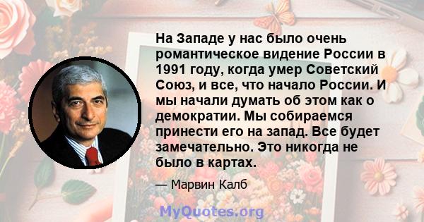 На Западе у нас было очень романтическое видение России в 1991 году, когда умер Советский Союз, и все, что начало России. И мы начали думать об этом как о демократии. Мы собираемся принести его на запад. Все будет