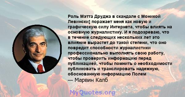 Роль Мэтта Друджа в скандале с Моникой Левински] поражает меня как новую и графическую силу Интернета, чтобы влиять на основную журналистику. И я подозреваю, что в течение следующих нескольких лет это влияние вырастет