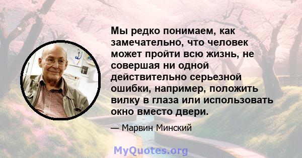 Мы редко понимаем, как замечательно, что человек может пройти всю жизнь, не совершая ни одной действительно серьезной ошибки, например, положить вилку в глаза или использовать окно вместо двери.