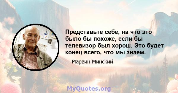 Представьте себе, на что это было бы похоже, если бы телевизор был хорош. Это будет конец всего, что мы знаем.