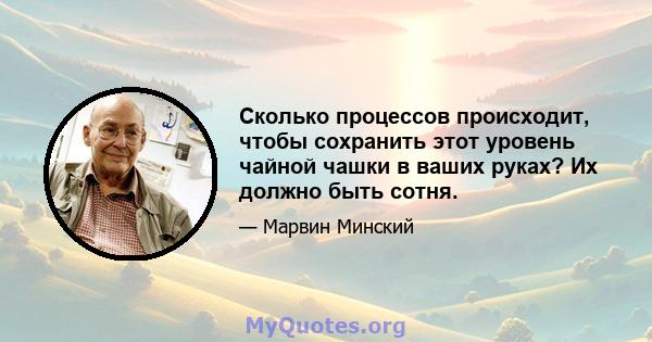 Сколько процессов происходит, чтобы сохранить этот уровень чайной чашки в ваших руках? Их должно быть сотня.