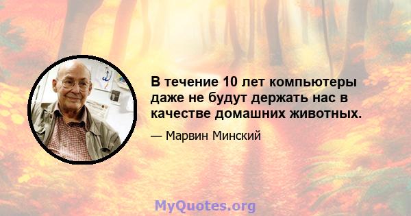 В течение 10 лет компьютеры даже не будут держать нас в качестве домашних животных.