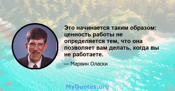 Это начинается таким образом: ценность работы не определяется тем, что она позволяет вам делать, когда вы не работаете.