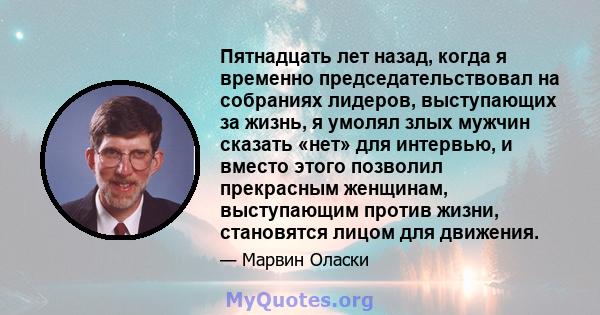 Пятнадцать лет назад, когда я временно председательствовал на собраниях лидеров, выступающих за жизнь, я умолял злых мужчин сказать «нет» для интервью, и вместо этого позволил прекрасным женщинам, выступающим против