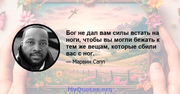 Бог не дал вам силы встать на ноги, чтобы вы могли бежать к тем же вещам, которые сбили вас с ног.