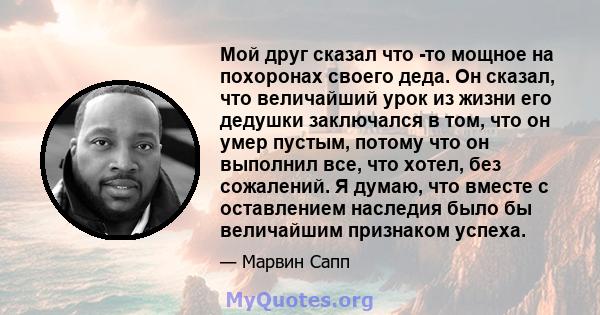 Мой друг сказал что -то мощное на похоронах своего деда. Он сказал, что величайший урок из жизни его дедушки заключался в том, что он умер пустым, потому что он выполнил все, что хотел, без сожалений. Я думаю, что