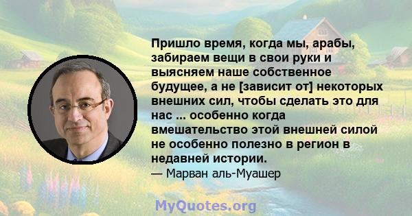 Пришло время, когда мы, арабы, забираем вещи в свои руки и выясняем наше собственное будущее, а не [зависит от] некоторых внешних сил, чтобы сделать это для нас ... особенно когда вмешательство этой внешней силой не