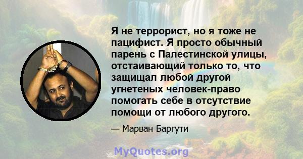 Я не террорист, но я тоже не пацифист. Я просто обычный парень с Палестинской улицы, отстаивающий только то, что защищал любой другой угнетеных человек-право помогать себе в отсутствие помощи от любого другого.