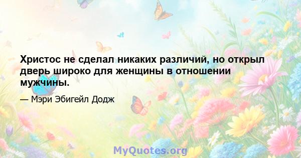 Христос не сделал никаких различий, но открыл дверь широко для женщины в отношении мужчины.