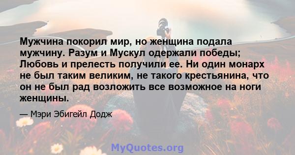 Мужчина покорил мир, но женщина подала мужчину. Разум и Мускул одержали победы; Любовь и прелесть получили ее. Ни один монарх не был таким великим, не такого крестьянина, что он не был рад возложить все возможное на