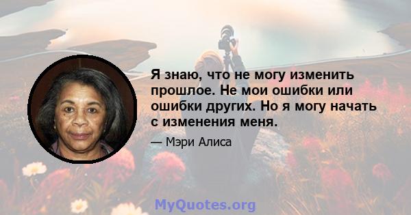 Я знаю, что не могу изменить прошлое. Не мои ошибки или ошибки других. Но я могу начать с изменения меня.