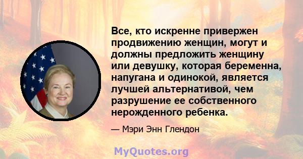 Все, кто искренне привержен продвижению женщин, могут и должны предложить женщину или девушку, которая беременна, напугана и одинокой, является лучшей альтернативой, чем разрушение ее собственного нерожденного ребенка.