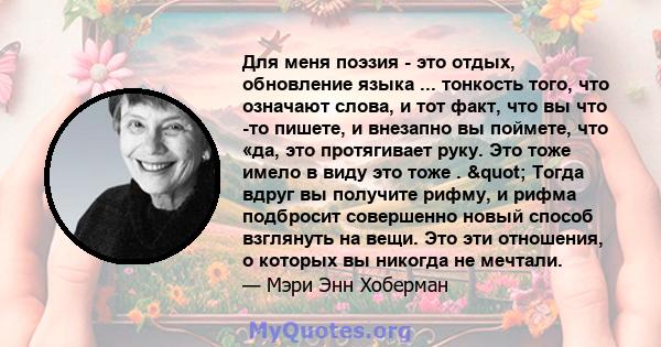 Для меня поэзия - это отдых, обновление языка ... тонкость того, что означают слова, и тот факт, что вы что -то пишете, и внезапно вы поймете, что «да, это протягивает руку. Это тоже имело в виду это тоже . " Тогда 