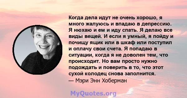 Когда дела идут не очень хорошо, я много жалуюсь и впадаю в депрессию. Я нюхаю и ем и иду спать. Я делаю все виды вещей. И если я умный, я пойду и почищу ящик или в шкаф или поступил и оплачу свои счета. Я попадаю в