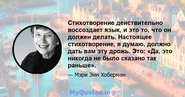 Стихотворение действительно воссоздает язык, и это то, что он должен делать. Настоящее стихотворение, я думаю, должно дать вам эту дрожь. Это: «Да, это никогда не было сказано так раньше».