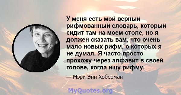 У меня есть мой верный рифмованный словарь, который сидит там на моем столе, но я должен сказать вам, что очень мало новых рифм, о которых я не думал. Я часто просто прохожу через алфавит в своей голове, когда ищу рифму.