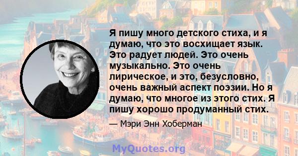 Я пишу много детского стиха, и я думаю, что это восхищает язык. Это радует людей. Это очень музыкально. Это очень лирическое, и это, безусловно, очень важный аспект поэзии. Но я думаю, что многое из этого стих. Я пишу