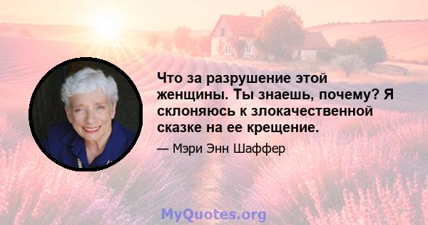 Что за разрушение этой женщины. Ты знаешь, почему? Я склоняюсь к злокачественной сказке на ее крещение.