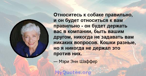 Относитесь к собаке правильно, и он будет относиться к вам правильно - он будет держать вас в компании, быть вашим другом, никогда не задавать вам никаких вопросов. Кошки разные, но я никогда не держал это против них.