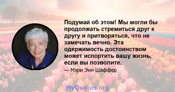 Подумай об этом! Мы могли бы продолжать стремиться друг к другу и притворяться, что не замечать вечно. Эта одержимость достоинством может испортить вашу жизнь, если вы позволите.