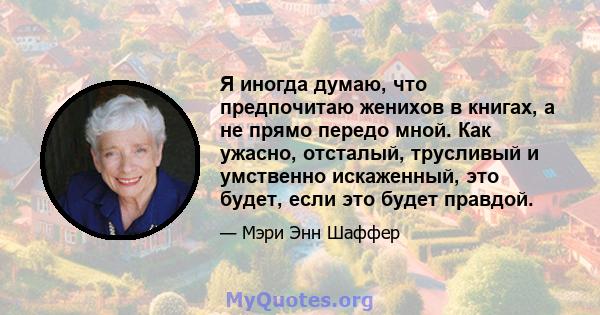 Я иногда думаю, что предпочитаю женихов в книгах, а не прямо передо мной. Как ужасно, отсталый, трусливый и умственно искаженный, это будет, если это будет правдой.