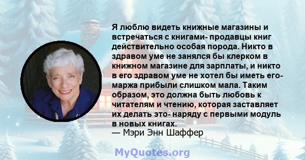 Я люблю видеть книжные магазины и встречаться с книгами- продавцы книг действительно особая порода. Никто в здравом уме не занялся бы клерком в книжном магазине для зарплаты, и никто в его здравом уме не хотел бы иметь