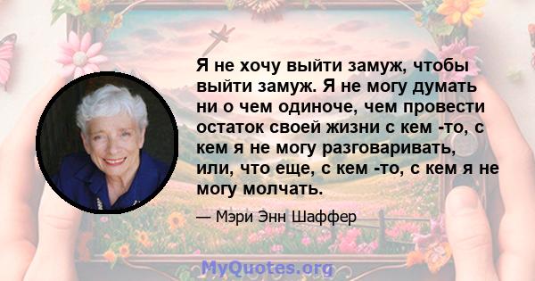 Я не хочу выйти замуж, чтобы выйти замуж. Я не могу думать ни о чем одиноче, чем провести остаток своей жизни с кем -то, с кем я не могу разговаривать, или, что еще, с кем -то, с кем я не могу молчать.