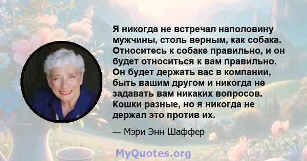 Я никогда не встречал наполовину мужчины, столь верным, как собака. Относитесь к собаке правильно, и он будет относиться к вам правильно. Он будет держать вас в компании, быть вашим другом и никогда не задавать вам