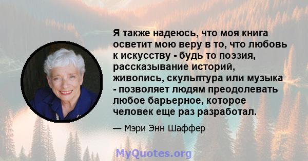 Я также надеюсь, что моя книга осветит мою веру в то, что любовь к искусству - будь то поэзия, рассказывание историй, живопись, скульптура или музыка - позволяет людям преодолевать любое барьерное, которое человек еще