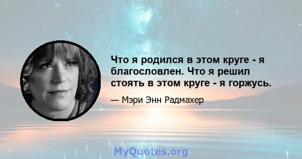 Что я родился в этом круге - я благословлен. Что я решил стоять в этом круге - я горжусь.