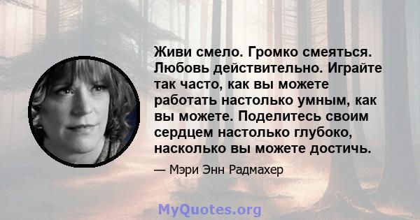 Живи смело. Громко смеяться. Любовь действительно. Играйте так часто, как вы можете работать настолько умным, как вы можете. Поделитесь своим сердцем настолько глубоко, насколько вы можете достичь.