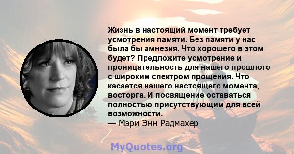 Жизнь в настоящий момент требует усмотрения памяти. Без памяти у нас была бы амнезия. Что хорошего в этом будет? Предложите усмотрение и проницательность для нашего прошлого с широким спектром прощения. Что касается