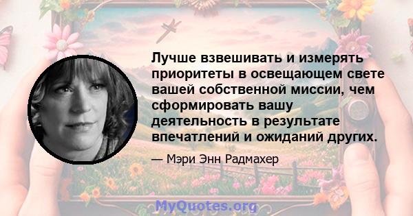 Лучше взвешивать и измерять приоритеты в освещающем свете вашей собственной миссии, чем сформировать вашу деятельность в результате впечатлений и ожиданий других.