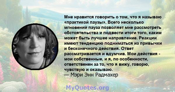 Мне нравится говорить о том, что я называю «практикой паузы». Всего несколько мгновений пауза позволяет мне рассмотреть обстоятельства и подвести итоги того, каким может быть лучшее направление. Реакции имеют тенденцию