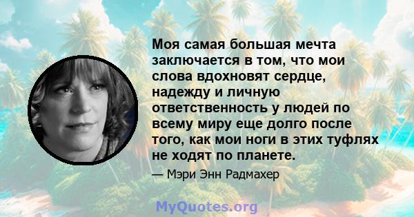 Моя самая большая мечта заключается в том, что мои слова вдохновят сердце, надежду и личную ответственность у людей по всему миру еще долго после того, как мои ноги в этих туфлях не ходят по планете.