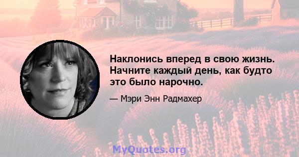 Наклонись вперед в свою жизнь. Начните каждый день, как будто это было нарочно.