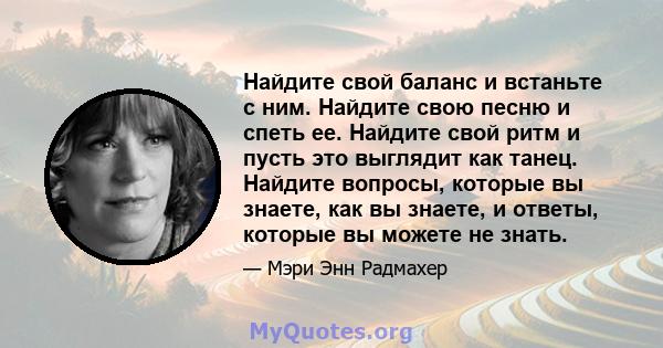 Найдите свой баланс и встаньте с ним. Найдите свою песню и спеть ее. Найдите свой ритм и пусть это выглядит как танец. Найдите вопросы, которые вы знаете, как вы знаете, и ответы, которые вы можете не знать.