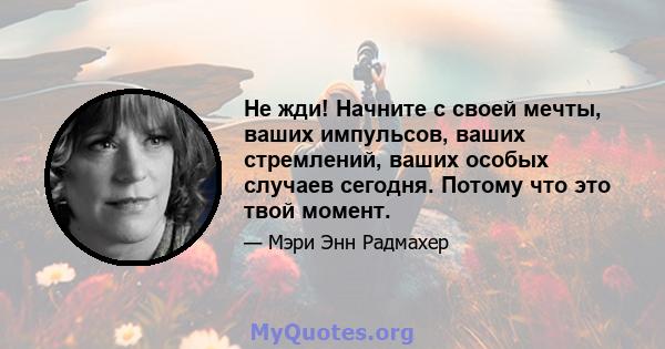 Не жди! Начните с своей мечты, ваших импульсов, ваших стремлений, ваших особых случаев сегодня. Потому что это твой момент.