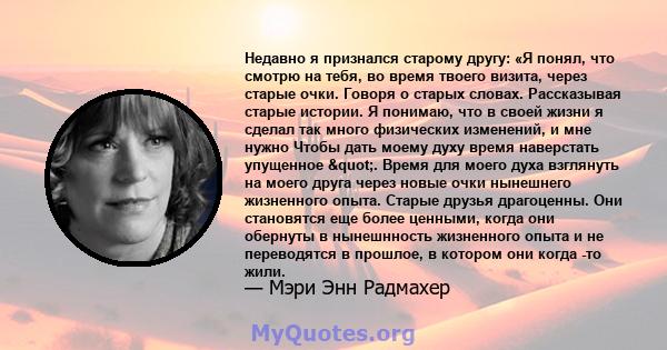 Недавно я признался старому другу: «Я понял, что смотрю на тебя, во время твоего визита, через старые очки. Говоря о старых словах. Рассказывая старые истории. Я понимаю, что в своей жизни я сделал так много физических