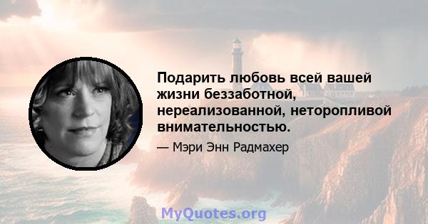 Подарить любовь всей вашей жизни беззаботной, нереализованной, неторопливой внимательностью.