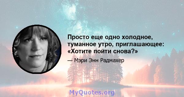 Просто еще одно холодное, туманное утро, приглашающее: «Хотите пойти снова?»