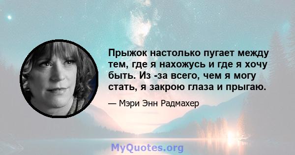 Прыжок настолько пугает между тем, где я нахожусь и где я хочу быть. Из -за всего, чем я могу стать, я закрою глаза и прыгаю.