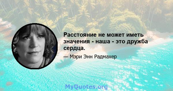 Расстояние не может иметь значения - наша - это дружба сердца.