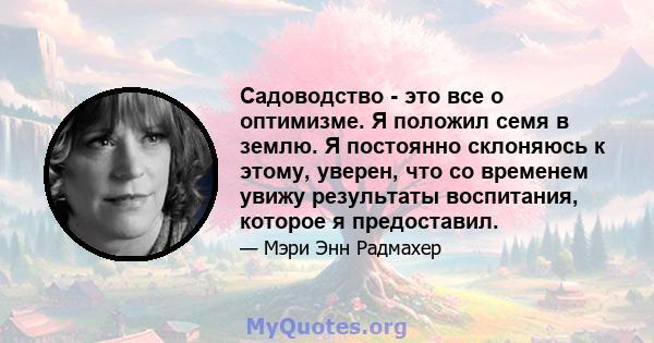 Садоводство - это все о оптимизме. Я положил семя в землю. Я постоянно склоняюсь к этому, уверен, что со временем увижу результаты воспитания, которое я предоставил.