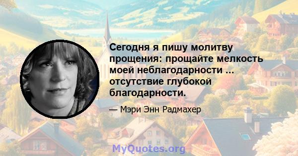 Сегодня я пишу молитву прощения: прощайте мелкость моей неблагодарности ... отсутствие глубокой благодарности.