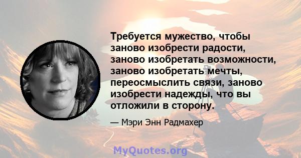 Требуется мужество, чтобы заново изобрести радости, заново изобретать возможности, заново изобретать мечты, переосмыслить связи, заново изобрести надежды, что вы отложили в сторону.