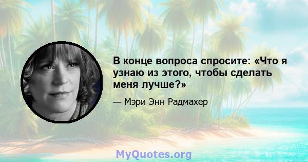 В конце вопроса спросите: «Что я узнаю из этого, чтобы сделать меня лучше?»