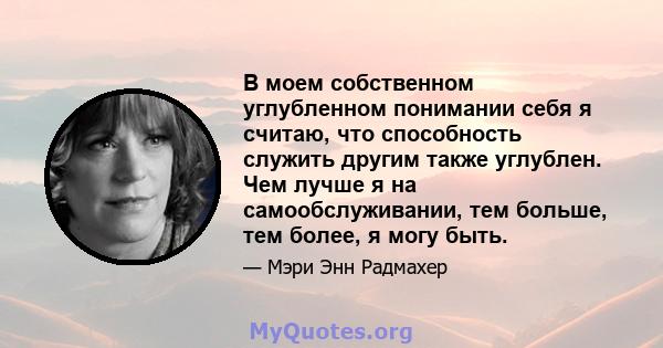 В моем собственном углубленном понимании себя я считаю, что способность служить другим также углублен. Чем лучше я на самообслуживании, тем больше, тем более, я могу быть.